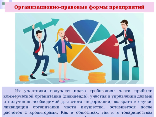 Организационно-правовые формы предприятий  Их участники получают право требования: части прибыли коммерческой организации (дивиденда); участия в управлении делами и получения необходимой для этого информации; возврата в случае ликвидации организации части имущества, оставшегося после расчётов с кредиторами. Как в обществах, так и в товариществах одновременно могут участвовать как физические, так и юридические лица (в любых сочетаниях). 