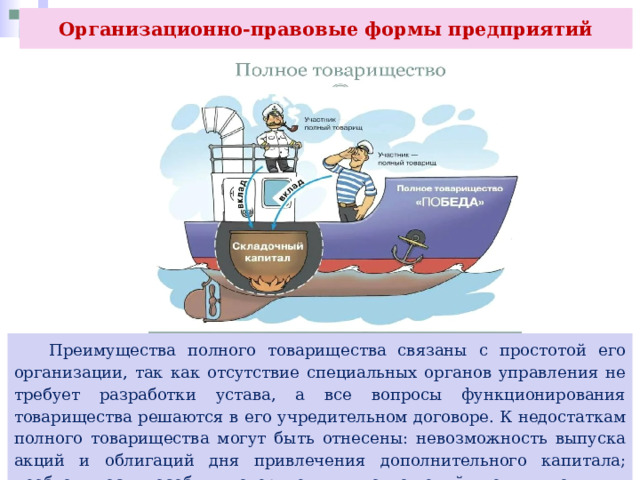 Организационно-правовые формы предприятий  Преимущества полного товарищества связаны с простотой его организации, так как отсутствие специальных органов управления не требует разработки устава, а все вопросы функционирования товарищества решаются в его учредительном договоре. К недостаткам полного товарищества могут быть отнесены: невозможность выпуска акций и облигаций дня привлечения дополнительного капитала; необходимость особых доверительных отношений между полными товарищами. 