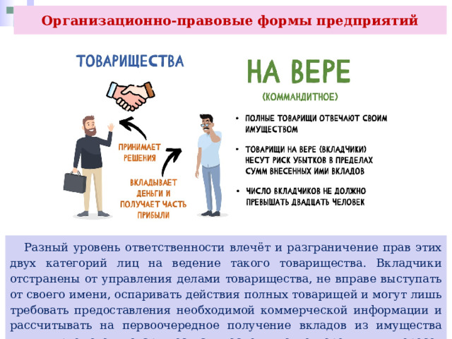Организационно-правовые формы предприятий  Разный уровень ответственности влечёт и разграничение прав этих двух категорий лиц на ведение такого товарищества. Вкладчики отстранены от управления делами товарищества, не вправе выступать от своего имени, оспаривать действия полных товарищей и могут лишь требовать предоставления необходимой коммерческой информации и рассчитывать на первоочередное получение вкладов из имущества ликвидируемого товарищества после удовлетворения интересов кредиторов. 