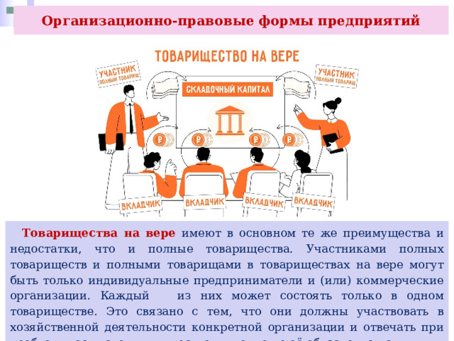 Организационно-правовые формы предприятий  Товарищества на вере имеют в основном те же преимущества и недостатки, что и полные товарищества. Участниками полных товариществ и полными товарищами в товариществах на вере могут быть только индивидуальные предприниматели и (или) коммерческие организации. Каждый из них может состоять только в одном товариществе. Это связано с тем, что они должны участвовать в хозяйственной деятельности конкретной организации и отвечать при необходимости своим имуществом именно по её обязательствам. 