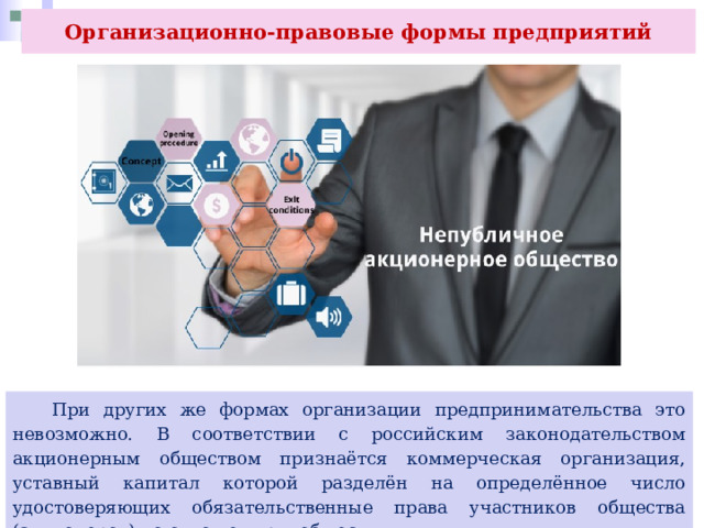 Организационно-правовые формы предприятий  При других же формах организации предпринимательства это невозможно. В соответствии с российским законодательством акционерным обществом признаётся коммерческая организация, уставный капитал которой разделён на определённое число удостоверяющих обязательственные права участников общества (акционеров) по отношению к обществу. 