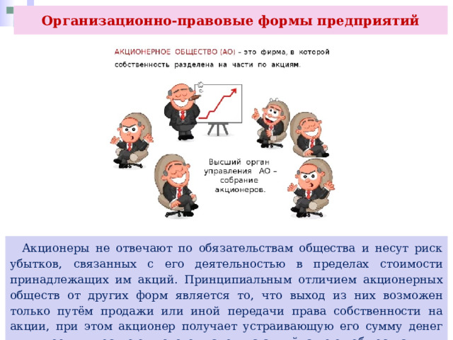 Организационно-правовые формы предприятий  Акционеры не отвечают по обязательствам общества и несут риск убытков, связанных с его деятельностью в пределах стоимости принадлежащих им акций. Принципиальным отличием акционерных обществ от других форм является то, что выход из них возможен только путём продажи или иной передачи права собственности на акции, при этом акционер получает устраивающую его сумму денег или иное имущество от нового владельца акций, а не от общества. 