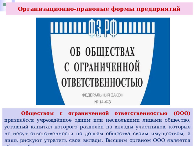 Организационно-правовые формы предприятий  Обществом с ограниченной ответственностью (ООО) признаётся учреждённое одним или несколькими лицами общество, уставный капитал которого разделён на вклады участников, которые не несут ответственности по долгам общества своим имуществом, а лишь рискуют утратить свои вклады. Высшим органом ООО является общее собрание его участников. 