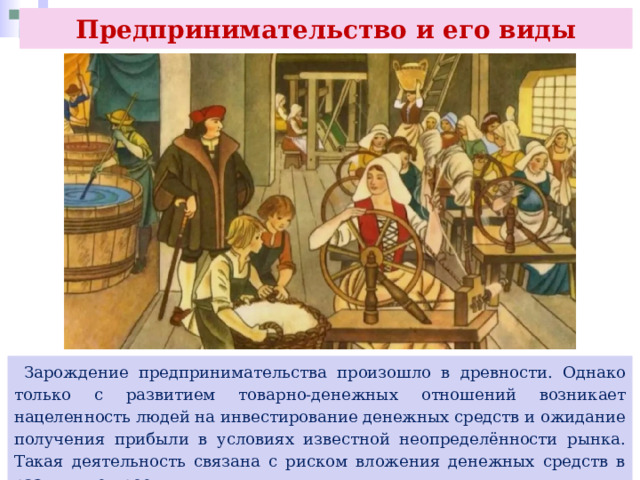 Предпринимательство и его виды  Зарождение предпринимательства произошло в древности. Однако только с развитием товарно-денежных отношений возникает нацеленность людей на инвестирование денежных средств и ожидание получения прибыли в условиях известной неопределённости рынка. Такая деятельность связана с риском вложения денежных средств в различные проекты. 