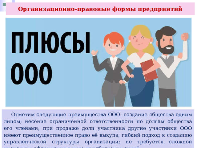Организационно-правовые формы предприятий  Отметим следующие преимущества ООО: создание общества одним лицом; несение ограниченной ответственности по долгам общества его членами; при продаже доли участника другие участники ООО имеют преимущественное право её выкупа; гибкий подход к созданию управленческой структуры организации; не требуется сложной процедуры оформления в виде приобретения акций. 
