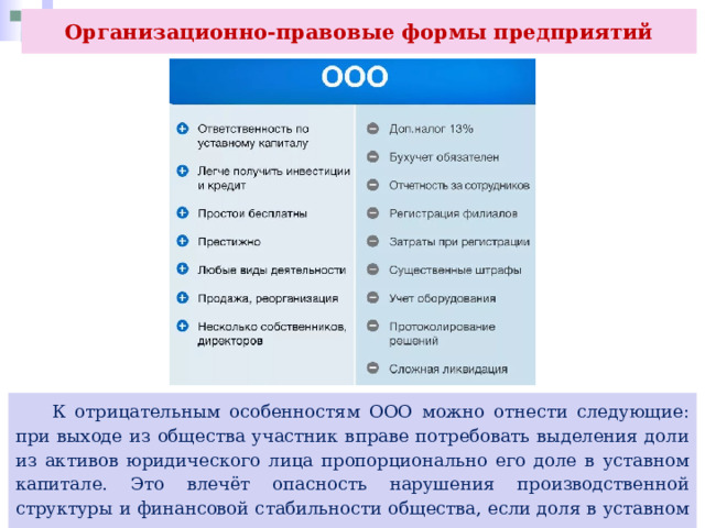 Организационно-правовые формы предприятий  К отрицательным особенностям ООО можно отнести следующие: при выходе из общества участник вправе потребовать выделения доли из активов юридического лица пропорционально его доле в уставном капитале. Это влечёт опасность нарушения производственной структуры и финансовой стабильности общества, если доля в уставном капитале выходящего участника существенна. 