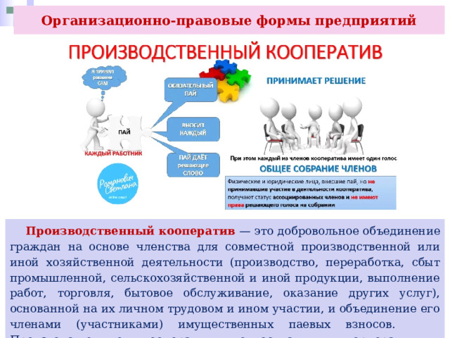 Организационно-правовые формы предприятий  Производственный кооператив — это добровольное объединение граждан на основе членства для совместной производственной или иной хозяйственной деятельности (производство, переработка, сбыт промышленной, сельскохозяйственной и иной продукции, выполнение работ, торговля, бытовое обслуживание, оказание других услуг), основанной на их личном трудовом и ином участии, и объединение его членами (участниками) имущественных паевых взносов. Производственные кооперативы относятся к корпоративным коммерческим организациям. 
