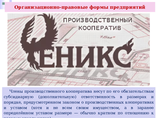 Организационно-правовые формы предприятий  Члены производственного кооператива несут по его обязательствам субсидиарную (дополнительную) ответственность в размерах и порядке, предусмотренном законом о производственных кооперативах и уставом (хотя и не всем своим имуществом, а в заранее определённом уставом размере — обычно кратном по отношению к паевому взносу члена). 