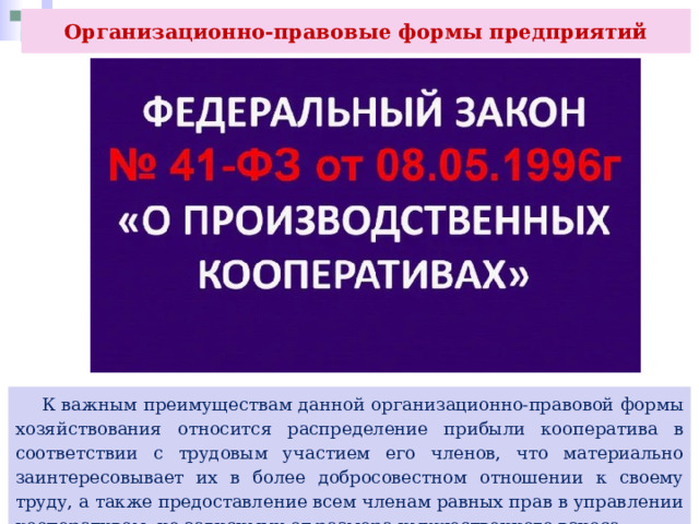 Организационно-правовые формы предприятий  К важным преимуществам данной организационно-правовой формы хозяйствования относится распределение прибыли кооператива в соответствии с трудовым участием его членов, что материально заинтересовывает их в более добросовестном отношении к своему труду, а также предоставление всем членам равных прав в управлении кооперативом, не зависимых от размера имущественного взноса. 