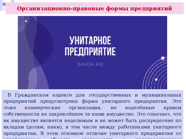 Организационно-правовые формы предприятий  В Гражданском кодексе для государственных и муниципальных предприятий предусмотрена форма унитарного предприятия. Это тоже коммерческие организации, не наделённые правом собственности на закреплённое за ними имущество. Это означает, что их имущество является неделимым и не может быть распределено по вкладам (долям, паям), в том числе между работниками унитарного предприятия. В этом основное отличие унитарного предприятия от хозяйственных обществ, товариществ и производственных кооперативов. 