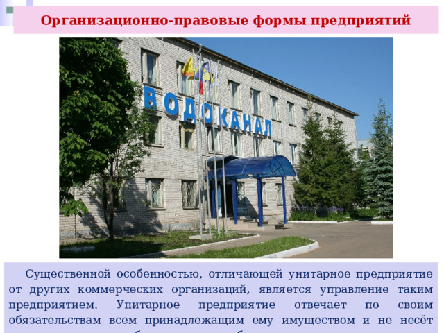 Организационно-правовые формы предприятий  Существенной особенностью, отличающей унитарное предприятие от других коммерческих организаций, является управление таким предприятием. Унитарное предприятие отвечает по своим обязательствам всем принадлежащим ему имуществом и не несёт ответственности по обязательствам собственника имущества. 