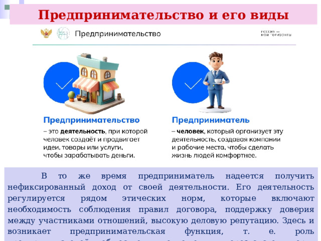 Предпринимательство и его виды  В то же время предприниматель надеется получить нефиксированный доход от своей деятельности. Его деятельность регулируется рядом этических норм, которые включают необходимость соблюдения правил договора, поддержку доверия между участниками отношений, высокую деловую репутацию. Здесь и возникает предпринимательская функция, т. е. роль предпринимателей в общественных отношениях, через систему норм, правил поведения, традиций. 