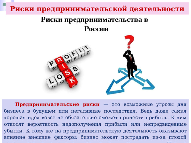 Риски предпринимательской деятельности  Предпринимательские риски — это возможные угрозы дня бизнеса в будущем или негативные последствия. Ведь даже самая хорошая идея вовсе не обязательно сможет принести прибыль. К ним относят вероятность недополучения прибыли или непредвиденные убытки. К тому же на предпринимательскую деятельность оказывают влияние внешние факторы: бизнес может пострадать из-за плохой погоды, скачка валютного курса, пандемия, санкции и пр. Что же может потерять предприниматель? 