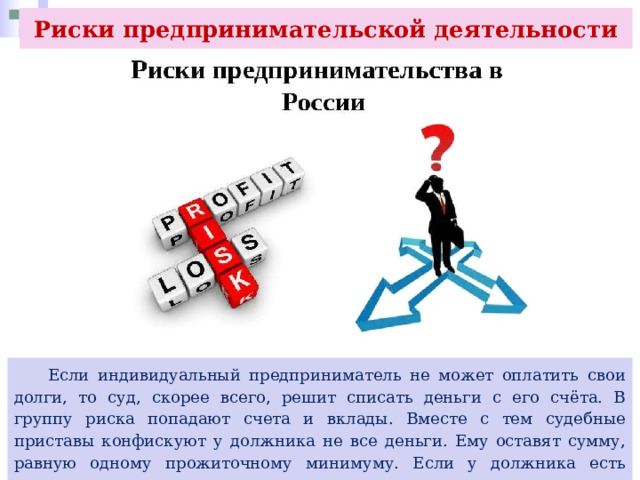 Риски предпринимательской деятельности  Если индивидуальный предприниматель не может оплатить свои долги, то суд, скорее всего, решит списать деньги с его счёта. В группу риска попадают счета и вклады. Вместе с тем судебные приставы конфискуют у должника не все деньги. Ему оставят сумму, равную одному прожиточному минимуму. Если у должника есть иждивенцы, то на каждого из них тоже оставят такую сумму. 