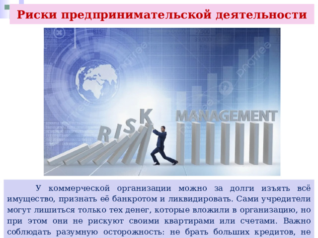 Риски предпринимательской деятельности  У коммерческой организации можно за долги изъять всё имущество, признать её банкротом и ликвидировать. Сами учредители могут лишиться только тех денег, которые вложили в организацию, но при этом они не рискуют своими квартирами или счетами. Важно соблюдать разумную осторожность: не брать больших кредитов, не закупать слишком большие партии товара, в этих случаях риски будут минимальными. 