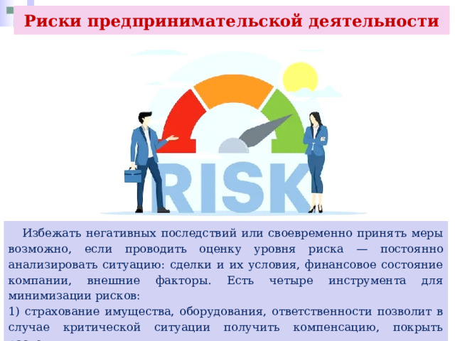 Риски предпринимательской деятельности  Избежать негативных последствий или своевременно принять меры возможно, если проводить оценку уровня риска — постоянно анализировать ситуацию: сделки и их условия, финансовое состояние компании, внешние факторы. Есть четыре инструмента для минимизации рисков: 1) страхование имущества, оборудования, ответственности позволит в случае критической ситуации получить компенсацию, покрыть расходы; 2) диверсификация, которая предполагает открытие бизнеса в другой сфере; 