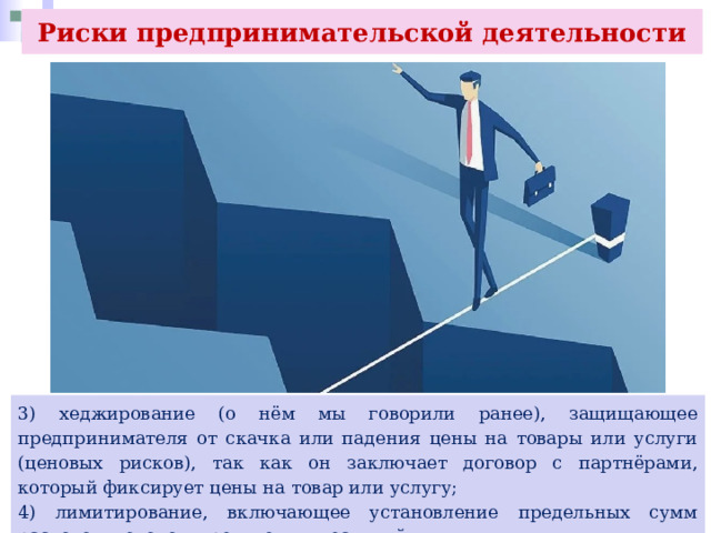 Риски предпринимательской деятельности 3) хеджирование (о нём мы говорили ранее), защищающее предпринимателя от скачка или падения цены на товары или услуги (ценовых рисков), так как он заключает договор с партнёрами, который фиксирует цены на товар или услугу; 4) лимитирование, включающее установление предельных сумм расходов, доходов, кредитов, инвестиций. 