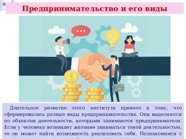 Предпринимательство и его виды  Длительное развитие этого института привело к тому, что сформировались разные виды предпринимательства. Они выделяются по объектам деятельности, которыми занимаются предприниматели. Если у человека возникает желание заниматься такой деятельностью, то он может найти возможность реализовать себя. Познакомимся с видами предпринимательской деятельности, используя схему. 