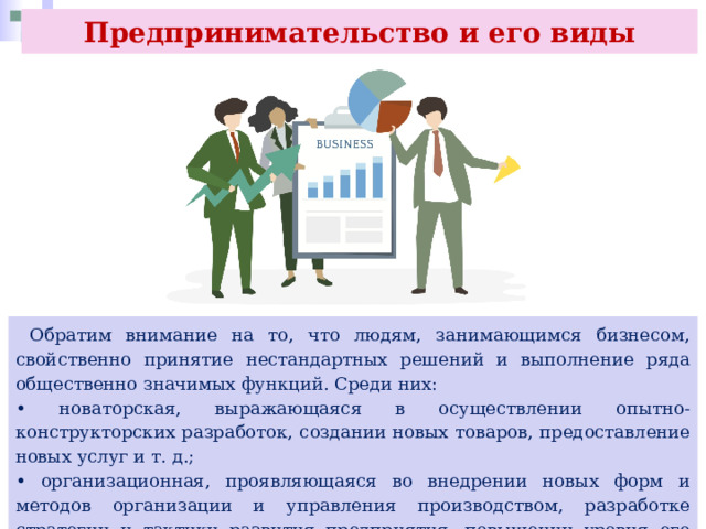 Предпринимательство и его виды  Обратим внимание на то, что людям, занимающимся бизнесом, свойственно принятие нестандартных решений и выполнение ряда общественно значимых функций. Среди них: • новаторская, выражающаяся в осуществлении опытно-конструкторских разработок, создании новых товаров, предоставление новых услуг и т. д.; • организационная, проявляющаяся во внедрении новых форм и методов организации и управления производством, разработке стратегии и тактики развития предприятия, повышении уровня его конкурентоспособности; 