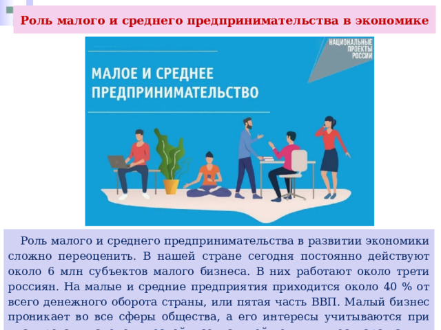 Роль малого и среднего предпринимательства в экономике  Роль малого и среднего предпринимательства в развитии экономики сложно переоценить. В нашей стране сегодня постоянно действуют около 6 млн субъектов малого бизнеса. В них работают около трети россиян. На малые и средние предприятия приходится около 40 % от всего денежного оборота страны, или пятая часть ВВП. Малый бизнес проникает во все сферы общества, а его интересы учитываются при планировании экономической и социальной политики государства. 