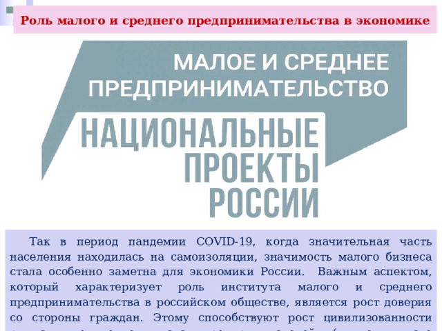 Роль малого и среднего предпринимательства в экономике  Так в период пандемии COVID-19, когда значительная часть населения находилась на самоизоляции, значимость малого бизнеса стала особенно заметна для экономики России. Важным аспектом, который характеризует роль института малого и среднего предпринимательства в российском обществе, является рост доверия со стороны граждан. Этому способствуют рост цивилизованности рынка, увеличение числа предпринимателей (в том числе самозанятых), внимание к ним государства. 