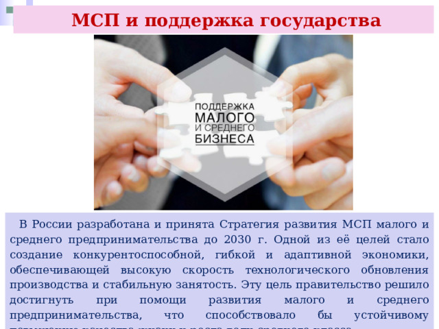  МСП и поддержка государства  В России разработана и принята Стратегия развития МСП малого и среднего предпринимательства до 2030 г. Одной из её целей стало создание конкурентоспособной, гибкой и адаптивной экономики, обеспечивающей высокую скорость технологического обновления производства и стабильную занятость. Эту цель правительство решило достигнуть при помощи развития малого и среднего предпринимательства, что способствовало бы устойчивому повышению качества жизни и роста доли среднего класса. 