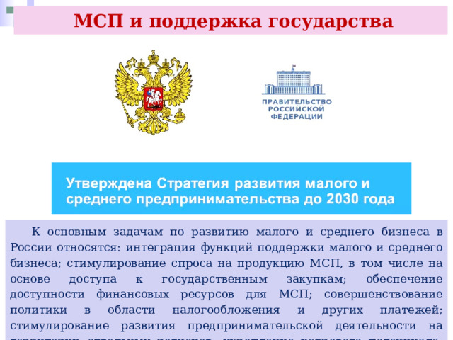  МСП и поддержка государства  К основным задачам по развитию малого и среднего бизнеса в России относятся: интеграция функций поддержки малого и среднего бизнеса; стимулирование спроса на продукцию МСП, в том числе на основе доступа к государственным закупкам; обеспечение доступности финансовых ресурсов для МСП; совершенствование политики в области налогообложения и других платежей; стимулирование развития предпринимательской деятельности на территории отдельных регионов; укрепление кадрового потенциала; повышение производительности труда. 