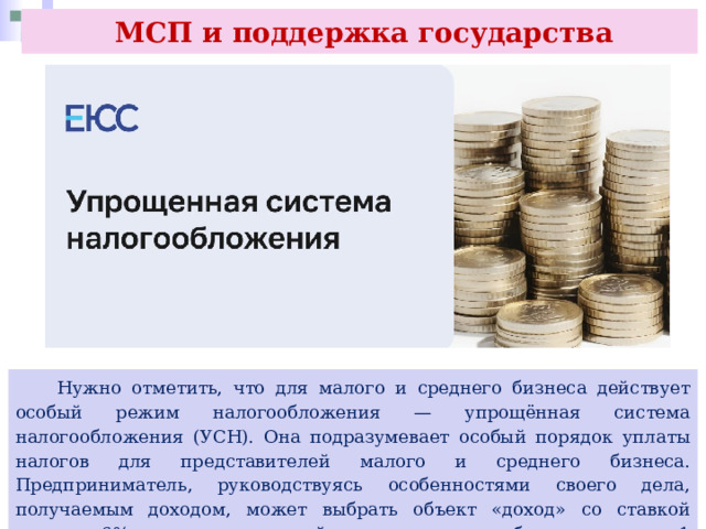  МСП и поддержка государства  Нужно отметить, что для малого и среднего бизнеса действует особый режим налогообложения — упрощённая система налогообложения (УСН). Она подразумевает особый порядок уплаты налогов для представителей малого и среднего бизнеса. Предприниматель, руководствуясь особенностями своего дела, получаемым доходом, может выбрать объект «доход» со ставкой налога в 6%, а в регионах нашей страны она может быть снижена до 1 %. Этот налог взимается с суммы получаемого дохода. 