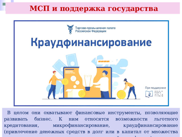  МСП и поддержка государства  В целом они охватывают финансовые инструменты, позволяющие развивать бизнес. К ним относятся возможности льготного кредитования, микрофинансирование, краудфинансирование (привлечение денежных средств в долг или в капитал от множества инвесторов через оператора инвестиционной платформы) и другие меры. 