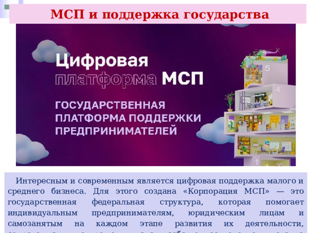  МСП и поддержка государства  Интересным и современным является цифровая поддержка малого и среднего бизнеса. Для этого создана «Корпорация МСП» — это государственная федеральная структура, которая помогает индивидуальным предпринимателям, юридическим лицам и самозанятым на каждом этапе развития их деятельности, сопровождая их от решения начать собственное дело до выхода на зарубежные рынки и биржу. 