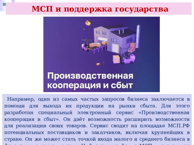  МСП и поддержка государства  Например, один из самых частых запросов бизнеса заключается в помощи для выхода их продукции на рынки сбыта. Для этого разработан специальный электронный сервис «Производственная кооперация и сбыт». Он даёт возможность расширить возможности для реализации своих товаров. Сервис сводит на площадке МСП.РФ потенциальных поставщиков и заказчиков, включая крупнейших в стране. Он же может стать точкой входа малого и среднего бизнеса в федеральные торговые сети. Цифровая платформа МСП — это единое окно для бизнеса. 