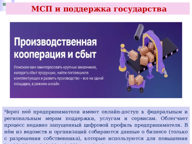  МСП и поддержка государства Через неё предприниматели имеют онлайн-доступ к федеральным и региональным мерам поддержки, услугам и сервисам. Облегчает процесс недавно запущенный цифровой профиль предпринимателя. В нём из ведомств и организаций собираются данные о бизнесе (только с разрешения собственника), которые используются для повышения адресности и скорости оказания поддержки. 