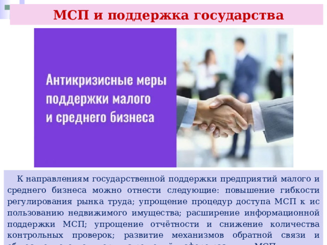  МСП и поддержка государства  К направлениям государственной поддержки предприятий малого и среднего бизнеса можно отнести следующие: повышение гибкости регулирования рынка труда; упрощение процедур доступа МСП к ис пользованию недвижимого имущества; расширение информационной поддержки МСП; упрощение отчётности и снижение количества контрольных проверок; развитие механизмов обратной связи и общественного мониторинга решений в сфере развития МСП. 