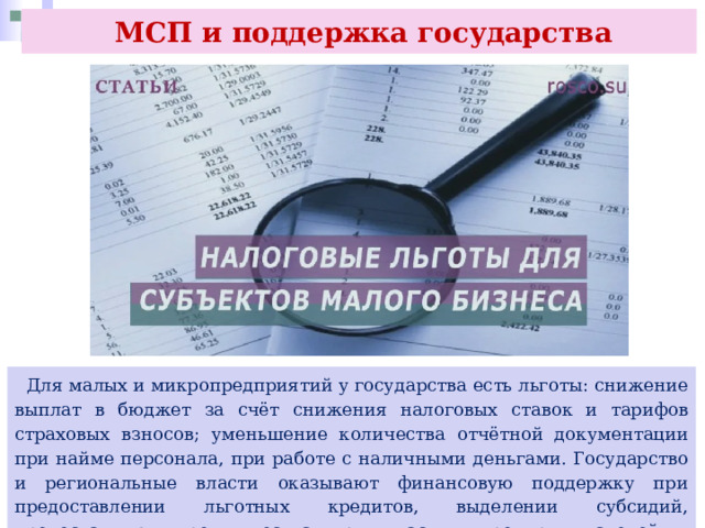  МСП и поддержка государства  Для малых и микропредприятий у государства есть льготы: снижение выплат в бюджет за счёт снижения налоговых ставок и тарифов страховых взносов; уменьшение количества отчётной документации при найме персонала, при работе с наличными деньгами. Государство и региональные власти оказывают финансовую поддержку при предоставлении льготных кредитов, выделении субсидий, предоставляют преимущества при участии предпринимателей в системе государственных закупок. 