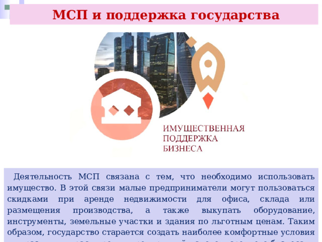  МСП и поддержка государства  Деятельность МСП связана с тем, что необходимо использовать имущество. В этой связи малые предприниматели могут пользоваться скидками при аренде недвижимости для офиса, склада или размещения производства, а также выкупать оборудование, инструменты, земельные участки и здания по льготным ценам. Таким образом, государство старается создать наиболее комфортные условия для развития и расширения предприятий малого и среднего бизнеса. 