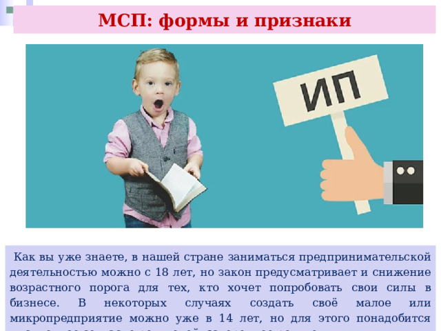 МСП: формы и признаки  Как вы уже знаете, в нашей стране заниматься предпринимательской деятельностью можно с 18 лет, но закон предусматривает и снижение возрастного порога для тех, кто хочет попробовать свои силы в бизнесе. В некоторых случаях создать своё малое или микропредприятие можно уже в 14 лет, но для этого понадобится письменное согласие родителей, заверенное родителями. 