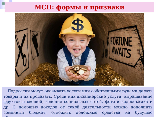 МСП: формы и признаки  Подростки могут оказывать услуги или собственными руками делать товары и их продавать. Среди них дизайнерские услуги, выращивание фруктов и овощей, ведение социальных сетей, фото и видеосъёмка и др. С помощью доходов от такой деятельности можно пополнить семейный бюджет, отложить денежные средства на будущее образование или организацию отдыха и досуга. 