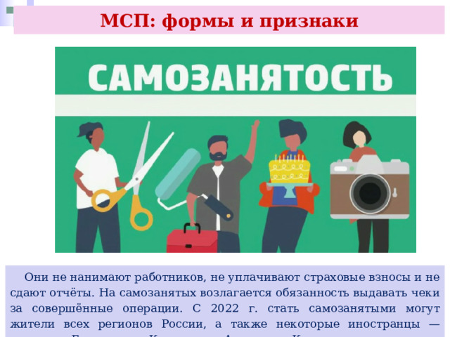 МСП: формы и признаки  Они не нанимают работников, не уплачивают страховые взносы и не сдают отчёты. На самозанятых возлагается обязанность выдавать чеки за совершённые операции. С 2022 г. стать самозанятыми могут жители всех регионов России, а также некоторые иностранцы — граждане Белоруссии, Казахстана, Армении и Киргизии. 