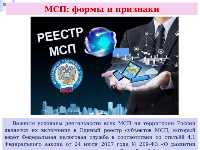 МСП: формы и признаки  Важным условием деятельности всех МСП на территории России является их включение в Единый реестр субъектов МСП, который ведёт Федеральная налоговая служба в соответствии со статьёй 4.1 Федерального закона от 24 июля 2007 года № 209-ФЗ «О развитии малого и среднего предпринимательства в Российской Федерации». 