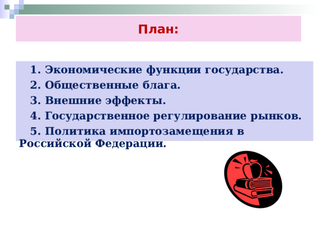 План:  1. Экономические функции государства.  2. Общественные блага.  3. Внешние эффекты.  4. Государственное регулирование рынков.  5. Политика импортозамещения в Российской Федерации. 