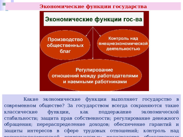 Экономические функции государства  Какие экономические функции выполняет государство в современном обществе? За государством всегда сохраняются такие классические функции, как поддержание экономической стабильности; защита прав собственности; регулирование денежного обращения; перераспределение доходов; обеспечение гарантий и защиты интересов в сфере трудовых отношений; контроль над внешнеэкономической деятельностью; производство общественных благ и компенсирование внешних эффектов и др. 