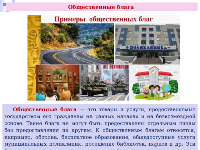 Общественные блага  Общественные блага — это товары и услуги, предоставляемые государством его гражданам на равных началах и на безвозмездной основе. Такие блага не могут быть предоставлены отдельным лицам без предоставления их другим. К общественным благам относятся, например, оборона, бесплатное образование, общедоступные услуги муниципальных поликлиник, посещение библиотек, парков и др. Эти блага одинаково доступны для всех людей, и за пользование ими, как правило, не взимается плата. 