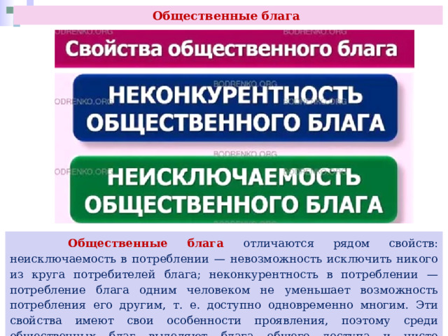 Общественные блага  Общественные блага отличаются рядом свойств: неисключаемость в потреблении — невозможность исключить никого из круга потребителей блага; неконкурентность в потреблении — потребление блага одним человеком не уменьшает возможность потребления его другим, т. е. доступно одновременно многим. Эти свойства имеют свои особенности проявления, поэтому среди общественных благ выделяют блага общего доступа и чисто общественные блага. 