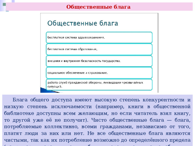 Общественные блага  Блага общего доступа имеют высокую степень конкурентности и низкую степень исключаемости (например, книги в общественной библиотеке доступны всем желающим, но если читатель взял книгу, то другой уже её не получит). Чисто общественные блага — блага, потребляемые коллективно, всеми гражданами, независимо от того, платят люди за них или нет. Не все общественные блага являются чистыми, так как их потребление возможно до определённого предела (например, дороги могут быть перегружены автомобильным транспортом). 