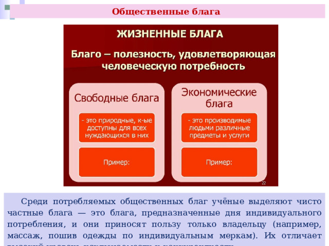 Общественные блага  Среди потребляемых общественных благ учёные выделяют чисто частные блага — это блага, предназначенные дня индивидуального потребления, и они приносят пользу только владельцу (например, массаж, пошив одежды по индивидуальным меркам). Их отличает высокий уровень исключаемости и конкурентности. 