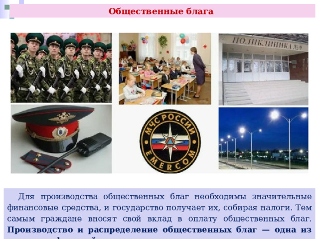 Общественные блага  Для производства общественных благ необходимы значительные финансовые средства, и государство получает их, собирая налоги. Тем самым граждане вносят свой вклад в оплату общественных благ. Производство и распределение общественных благ — одна из основных функций государства, его первоочередная задача. 