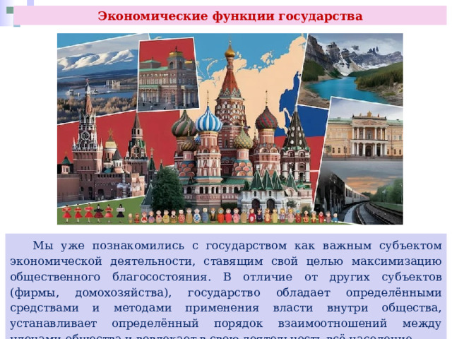 Экономические функции государства  Мы уже познакомились с государством как важным субъектом экономической деятельности, ставящим свой целью максимизацию общественного благосостояния. В отличие от других субъектов (фирмы, домохозяйства), государство обладает определёнными средствами и методами применения власти внутри общества, устанавливает определённый порядок взаимоотношений между членами общества и вовлекает в свою деятельность всё население. 
