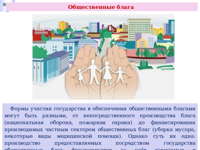 Общественные блага  Формы участия государства в обеспечении общественными благами могут быть разными, от непосредственного производства блага (национальная оборона, пожарная охрана) до финансирования производимых частным сектором общественных благ (уборка мусора, некоторые виды медицинской помощи). Однако суть их одна: производство предоставляемых посредством государства общественных благ финансируется за счёт взимаемых в принудительном порядке налогов со всех граждан. 