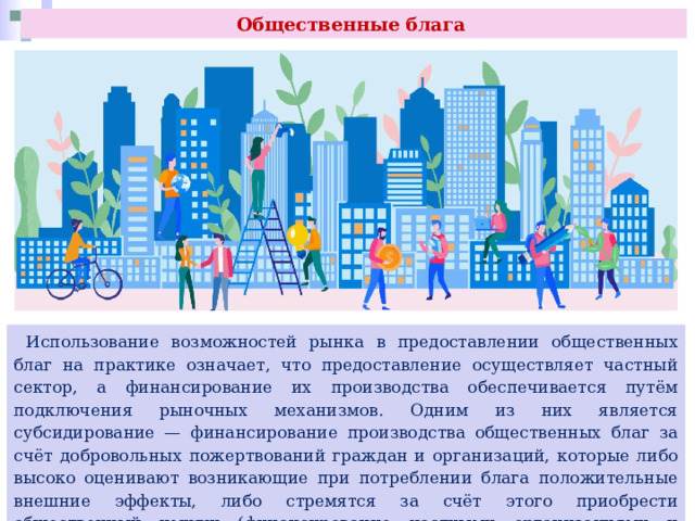 Общественные блага  Использование возможностей рынка в предоставлении общественных благ на практике означает, что предоставление осуществляет частный сектор, а финансирование их производства обеспечивается путём подключения рыночных механизмов. Одним из них является субсидирование — финансирование производства общественных благ за счёт добровольных пожертвований граждан и организаций, которые либо высоко оценивают возникающие при потреблении блага положительные внешние эффекты, либо стремятся за счёт этого приобрести общественный имидж (финансирование частными организациями и лицами программ охраны окружающей среды и защиты животных). 
