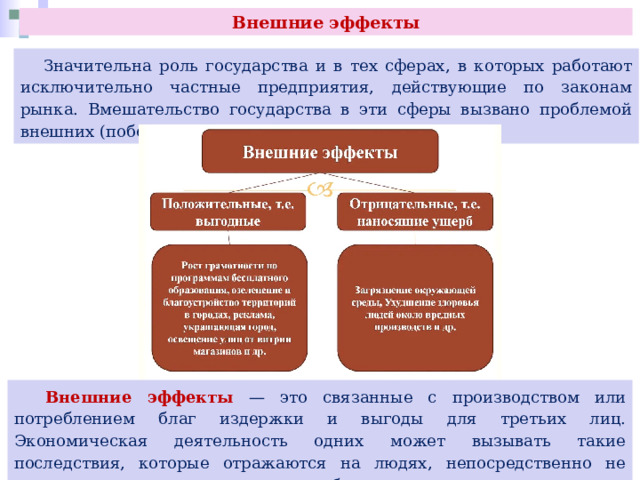 Внешние эффекты  Значительна роль государства и в тех сферах, в которых работают исключительно частные предприятия, действующие по законам рынка. Вмешательство государства в эти сферы вызвано проблемой внешних (побочных) эффектов или воздействий.  Внешние эффекты — это связанные с производством или потреблением благ издержки и выгоды для третьих лиц. Экономическая деятельность одних может вызывать такие последствия, которые отражаются на людях, непосредственно не участвующих в производстве и потреблении данных товаров. 